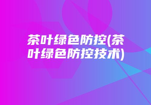 茶叶绿色防控(茶叶绿色防控技术)