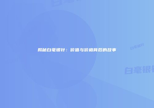 揭秘白毫银针：价值与价格背后的故事