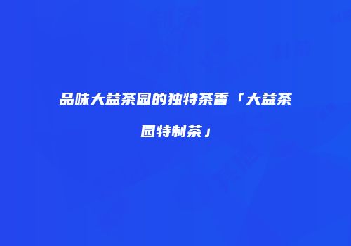 品味大益茶园的独特茶香「大益茶园特制茶」