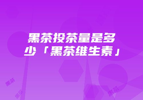 黑茶投茶量是多少「黑茶维生素」