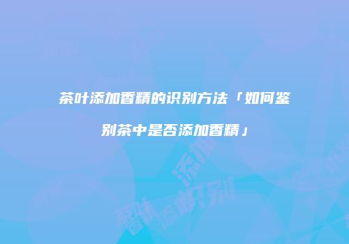 茶叶添加香精的识别方法「如何鉴别茶中是否添加香精」