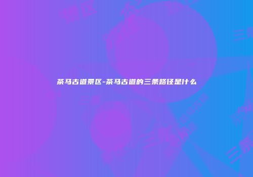 茶马古道景区-茶马古道的三条路径是什么
