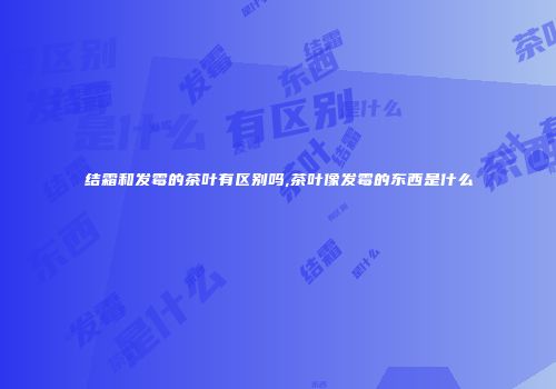 结霜和发霉的茶叶有区别吗,茶叶像发霉的东西是什么