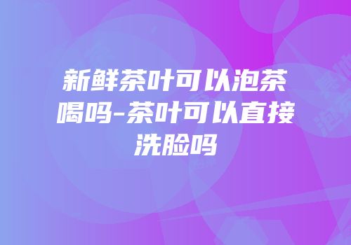 新鲜茶叶可以泡茶喝吗-茶叶可以直接洗脸吗
