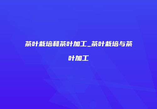 茶叶栽培和茶叶加工_茶叶栽培与茶叶加工