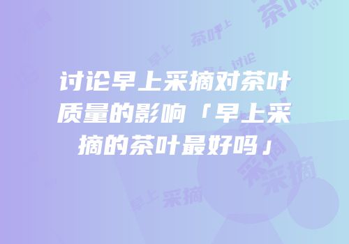 讨论早上采摘对茶叶质量的影响「早上采摘的茶叶最好吗」