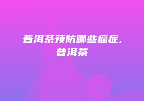 普洱茶预防哪些癌症,普洱茶
