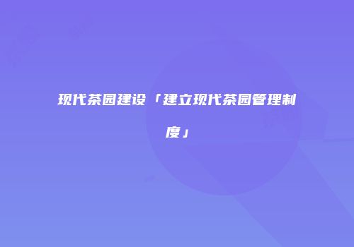 现代茶园建设「建立现代茶园管理制度」