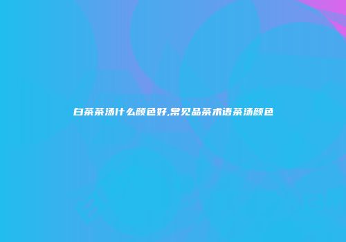 白茶茶汤什么颜色好,常见品茶术语茶汤颜色