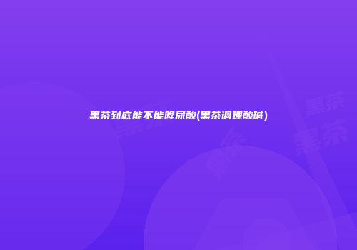 黑茶到底能不能降尿酸(黑茶调理酸碱)
