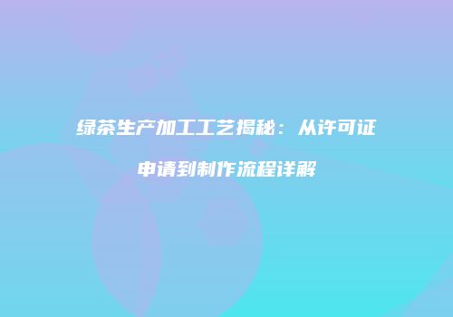 绿茶生产加工工艺揭秘：从许可证申请到制作流程详解