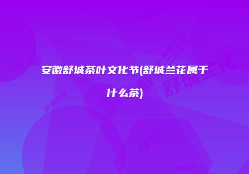 安徽舒城茶叶文化节(舒城兰花属于什么茶)