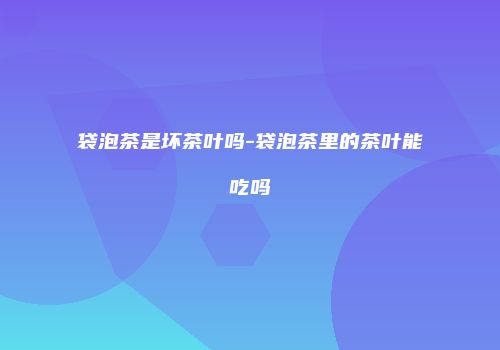 袋泡茶是坏茶叶吗-袋泡茶里的茶叶能吃吗