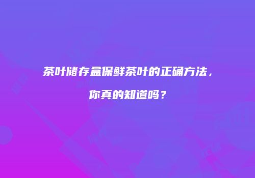 茶叶储存盒保鲜茶叶的正确方法，你真的知道吗？