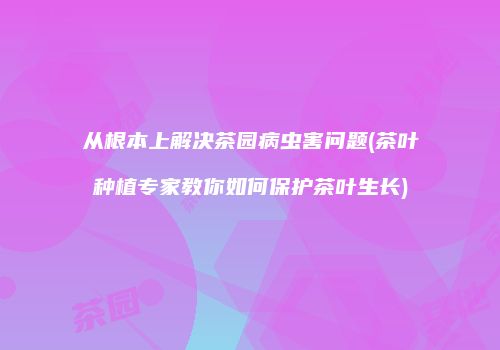从根本上解决茶园病虫害问题(茶叶种植专家教你如何保护茶叶生长)