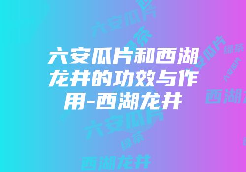 六安瓜片和西湖龙井的功效与作用-西湖龙井