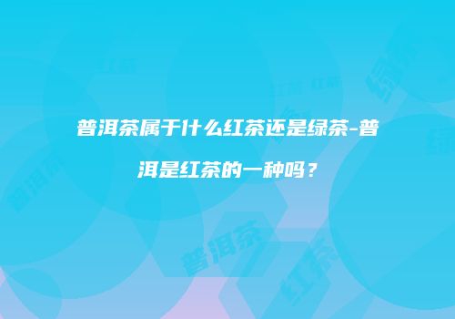 普洱茶属于什么红茶还是绿茶-普洱是红茶的一种吗？