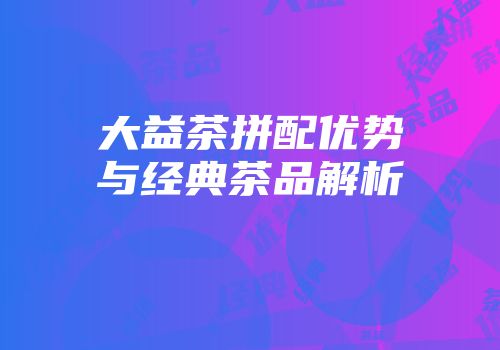 大益茶拼配优势与经典茶品解析