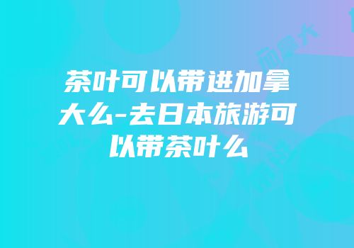 茶叶可以带进加拿大么-去日本旅游可以带茶叶么