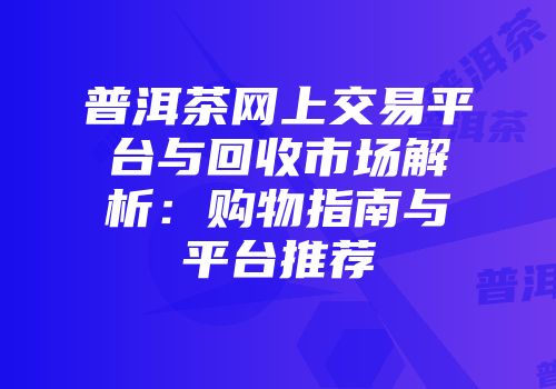 普洱茶网上交易平台与回收市场解析：购物指南与平台推荐
