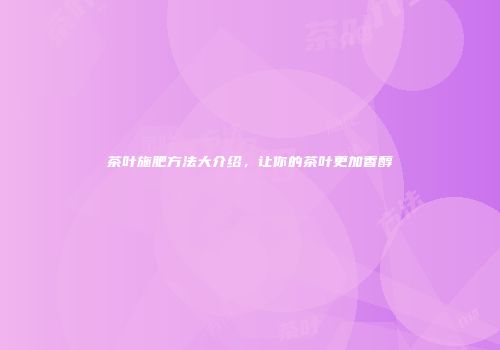 茶叶施肥方法大介绍，让你的茶叶更加香醇