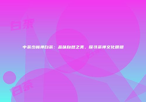 中茶少林禅白茶：品味自然之美，探寻茶禅文化精髓