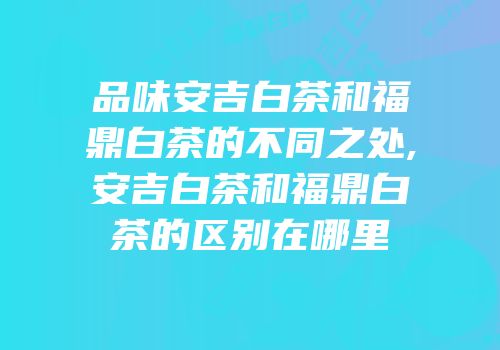品味安吉白茶和福鼎白茶的不同之处,安吉白茶和福鼎白茶的区别在哪里