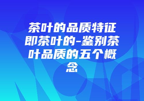 茶叶的品质特征即茶叶的-鉴别茶叶品质的五个概念