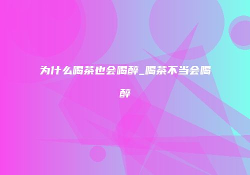 为什么喝茶也会喝醉_喝茶不当会喝醉