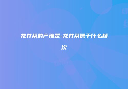 龙井茶的产地是-龙井茶属于什么档次