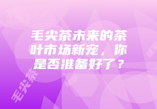 毛尖茶未来的茶叶市场新宠，你是否准备好了？
