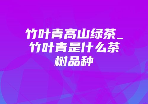 竹叶青高山绿茶_竹叶青是什么茶树品种