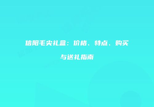信阳毛尖礼盒：价格、特点、购买与送礼指南