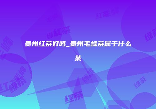 贵州红茶好吗_贵州毛峰茶属于什么茶