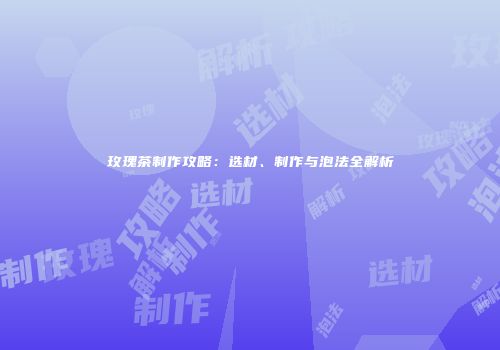 玫瑰茶制作攻略：选材、制作与泡法全解析