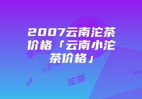 2007云南沱茶价格「云南小沱茶价格」