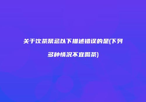 关于饮茶禁忌以下描述错误的是(下列多种情况不宜喝茶)