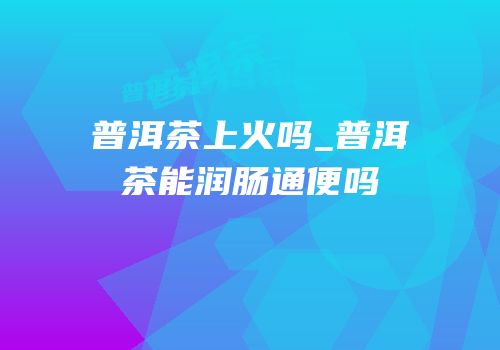 普洱茶上火吗_普洱茶能润肠通便吗