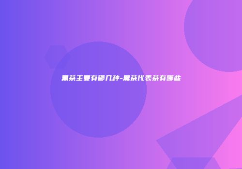 黑茶主要有哪几种-黑茶代表茶有哪些