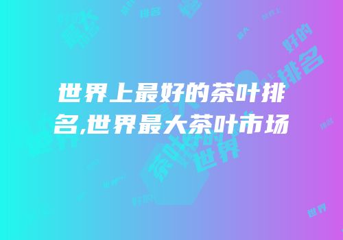世界上最好的茶叶排名,世界最大茶叶市场