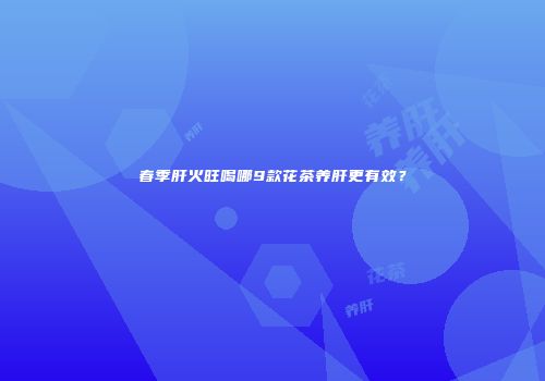 春季肝火旺喝哪9款花茶养肝更有效？