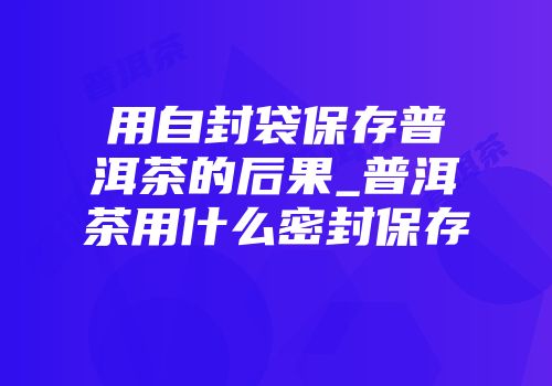 用自封袋保存普洱茶的后果_普洱茶用什么密封保存