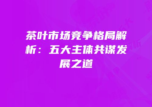 茶叶市场竞争格局解析：五大主体共谋发展之道