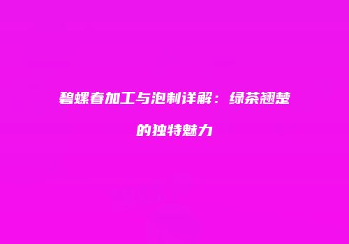 碧螺春加工与泡制详解：绿茶翘楚的独特魅力