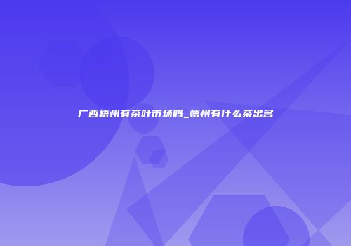 广西梧州有茶叶市场吗_梧州有什么茶出名
