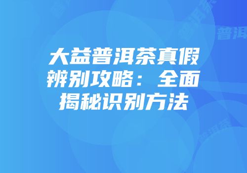 大益普洱茶真假辨别攻略：全面揭秘识别方法