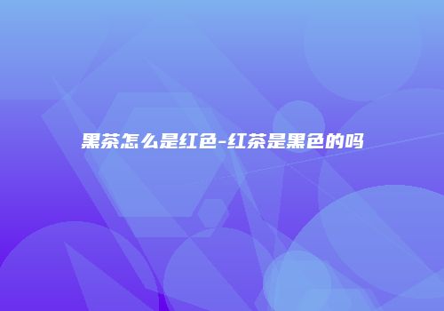 黑茶怎么是红色-红茶是黑色的吗