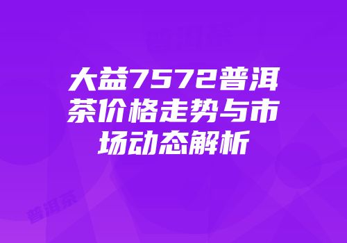 大益7572普洱茶价格走势与市场动态解析