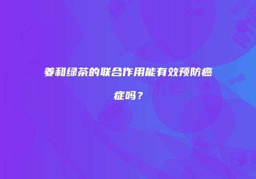 姜和绿茶的联合作用能有效预防癌症吗？