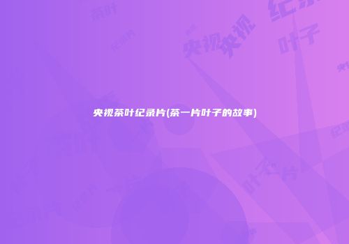 央视茶叶纪录片(茶一片叶子的故事)